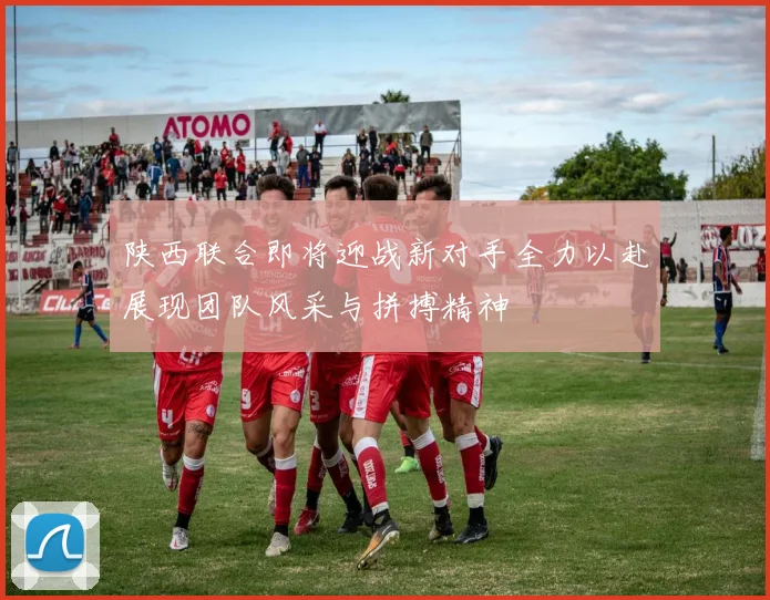 陕西联合即将迎战新对手全力以赴展现团队风采与拼搏精神
