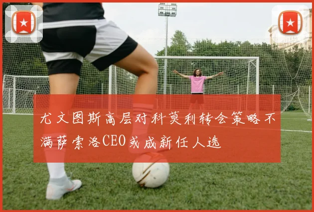 尤文图斯高层对科莫利转会策略不满萨索洛CEO或成新任人选