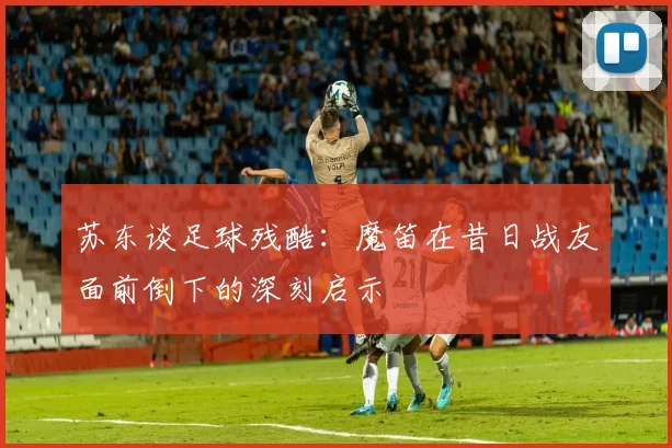 苏东谈足球残酷：魔笛在昔日战友面前倒下的深刻启示