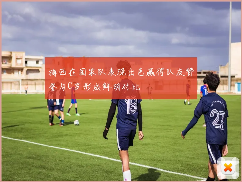 梅西在国家队表现出色赢得队友赞誉与C罗形成鲜明对比