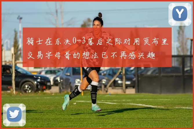 骑士在东决0-3落后之际对用莫布里交易字母哥的想法已不再感兴趣