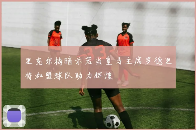 里克尔梅暗示若当皇马主席罗德里将加盟球队助力辉煌