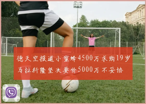 德天空报道小蜜蜂4500万求购19岁马拉科隆坚决要价5000万不妥协
