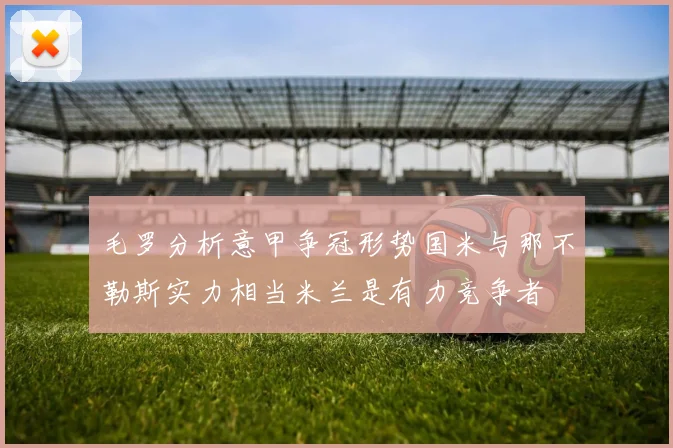 毛罗分析意甲争冠形势国米与那不勒斯实力相当米兰是有力竞争者
