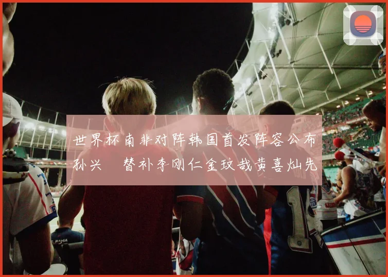 世界杯南非对阵韩国首发阵容公布孙兴慜替补李刚仁金玟哉黄喜灿先发