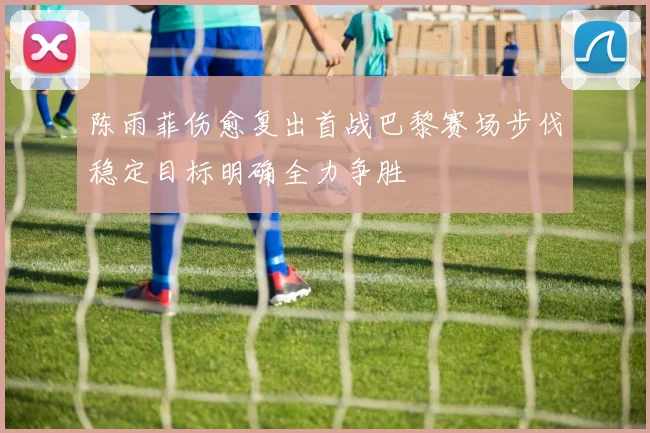 陈雨菲伤愈复出首战巴黎赛场步伐稳定目标明确全力争胜