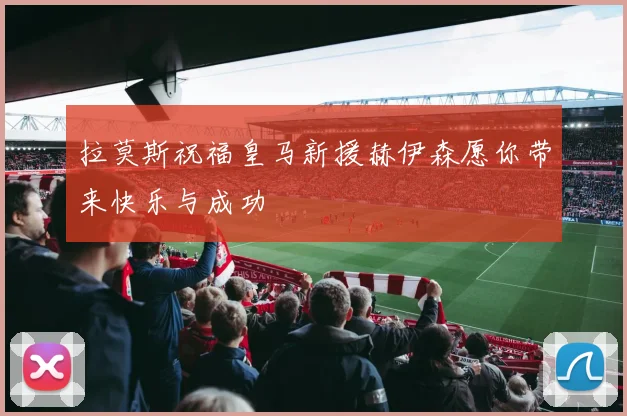 拉莫斯祝福皇马新援赫伊森愿你带来快乐与成功