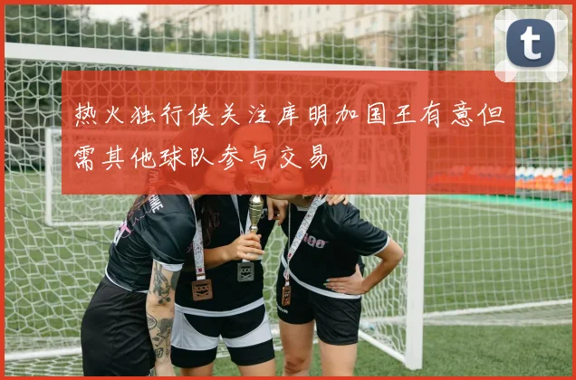 热火独行侠关注库明加国王有意但需其他球队参与交易