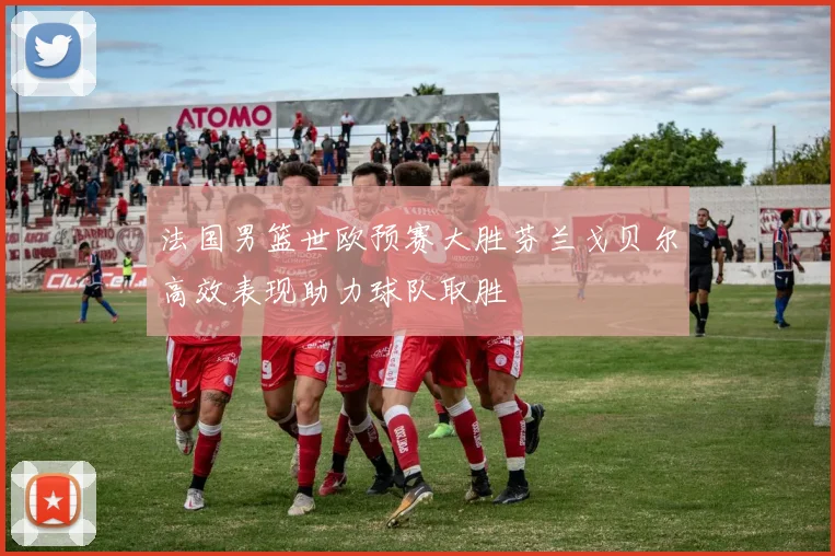 法国男篮世欧预赛大胜芬兰戈贝尔高效表现助力球队取胜