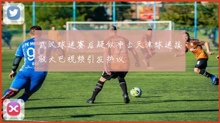 武汉球迷赛后疑似冲击天津球迷接驳大巴视频引发热议