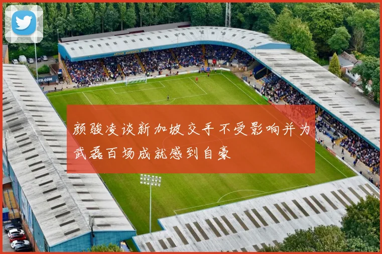 颜骏凌谈新加坡交手不受影响并为武磊百场成就感到自豪