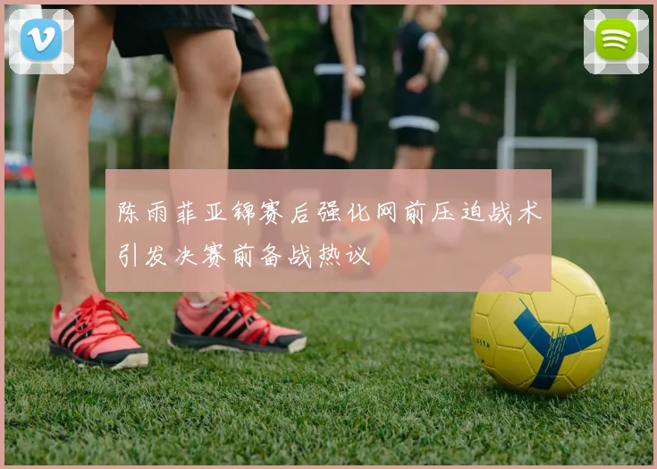 陈雨菲亚锦赛后强化网前压迫战术引发决赛前备战热议