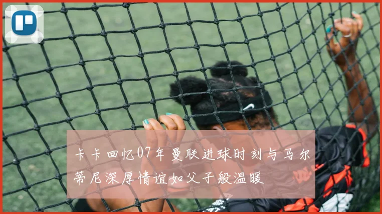 卡卡回忆07年曼联进球时刻与马尔蒂尼深厚情谊如父子般温暖