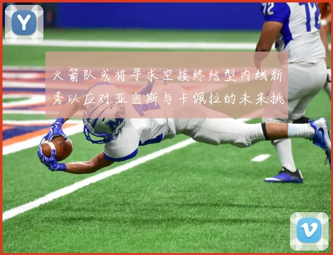 火箭队或将寻求空接终结型内线新秀以应对亚当斯与卡佩拉的未来挑战