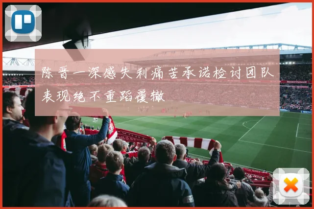 陈晋一深感失利痛苦承诺检讨团队表现绝不重蹈覆辙