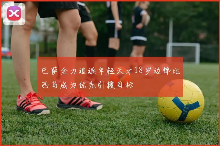 巴萨全力追逐年轻天才18岁边锋比西乌成为优先引援目标