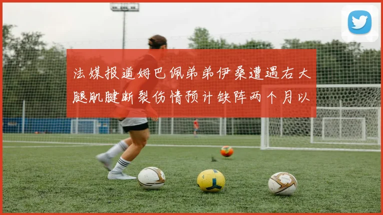 法媒报道姆巴佩弟弟伊桑遭遇右大腿肌腱断裂伤情预计缺阵两个月以上