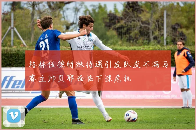 格林伍德特殊待遇引发队友不满马赛主帅贝耶面临下课危机