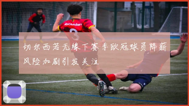 切尔西若无缘下赛季欧冠球员降薪风险加剧引发关注