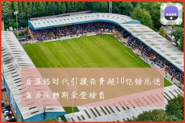 后温格时代引援花费超10亿镑厄德高力压赖斯荣登榜首
