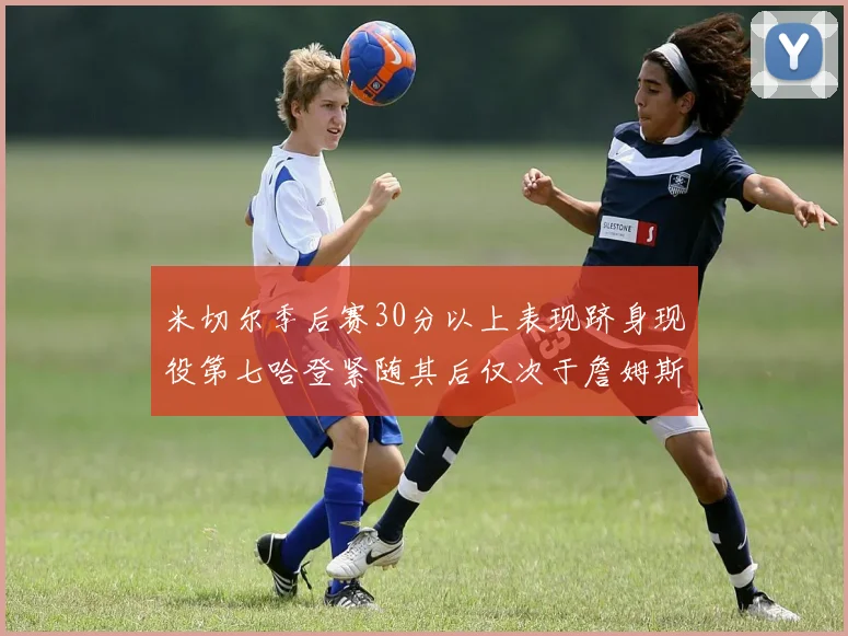 米切尔季后赛30分以上表现跻身现役第七哈登紧随其后仅次于詹姆斯杜兰特库里