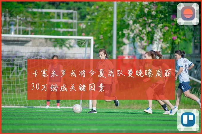 卡塞米罗或将今夏离队曼晚曝周薪30万镑成关键因素