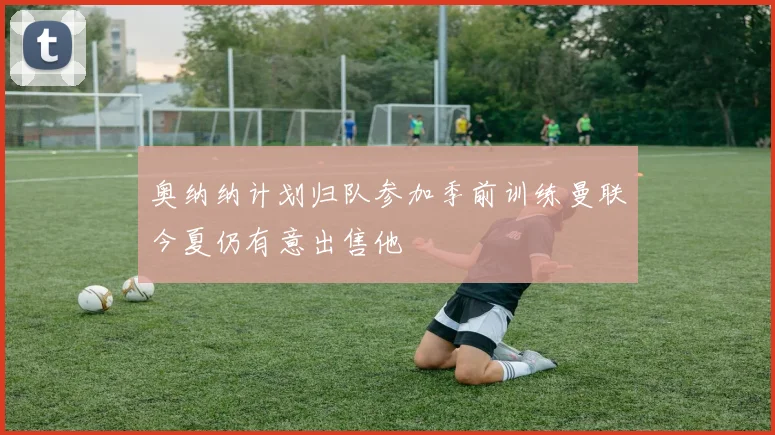奥纳纳计划归队参加季前训练曼联今夏仍有意出售他