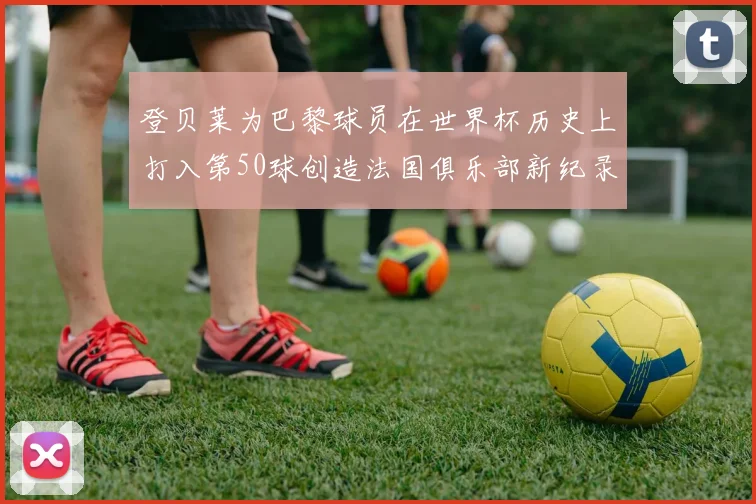 登贝莱为巴黎球员在世界杯历史上打入第50球创造法国俱乐部新纪录