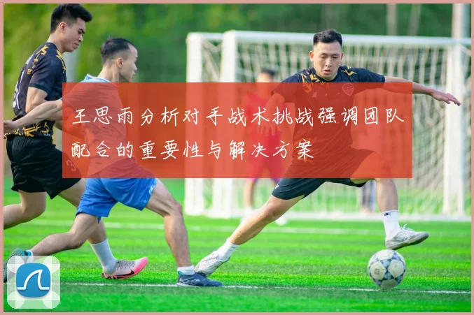 王思雨分析对手战术挑战强调团队配合的重要性与解决方案