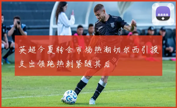 英超今夏转会市场热潮切尔西引援支出领跑热刺紧随其后