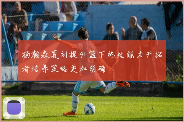 杨瀚森夏训提升篮下终结能力开拓者培养策略更加明确